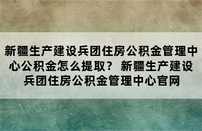 新疆生产建设兵团住房公积金管理中心公积金怎么提取？ 新疆生产建设兵团住房公积金管理中心官网